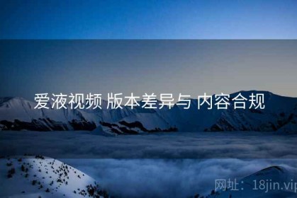 爱液视频 版本差异与 内容合规