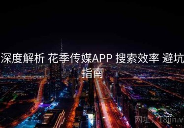 深度解析 花季传媒APP 搜索效率 避坑指南
