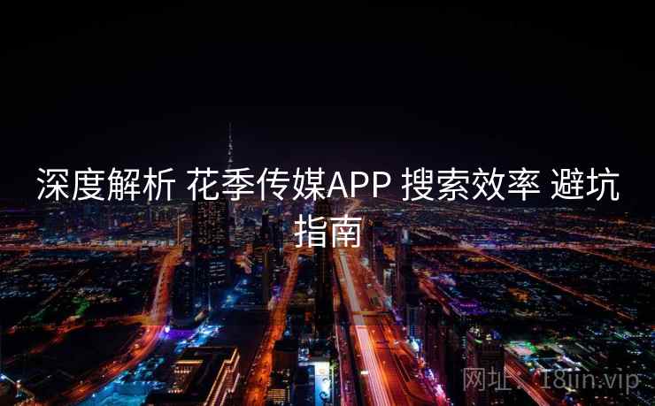 深度解析 花季传媒APP 搜索效率 避坑指南